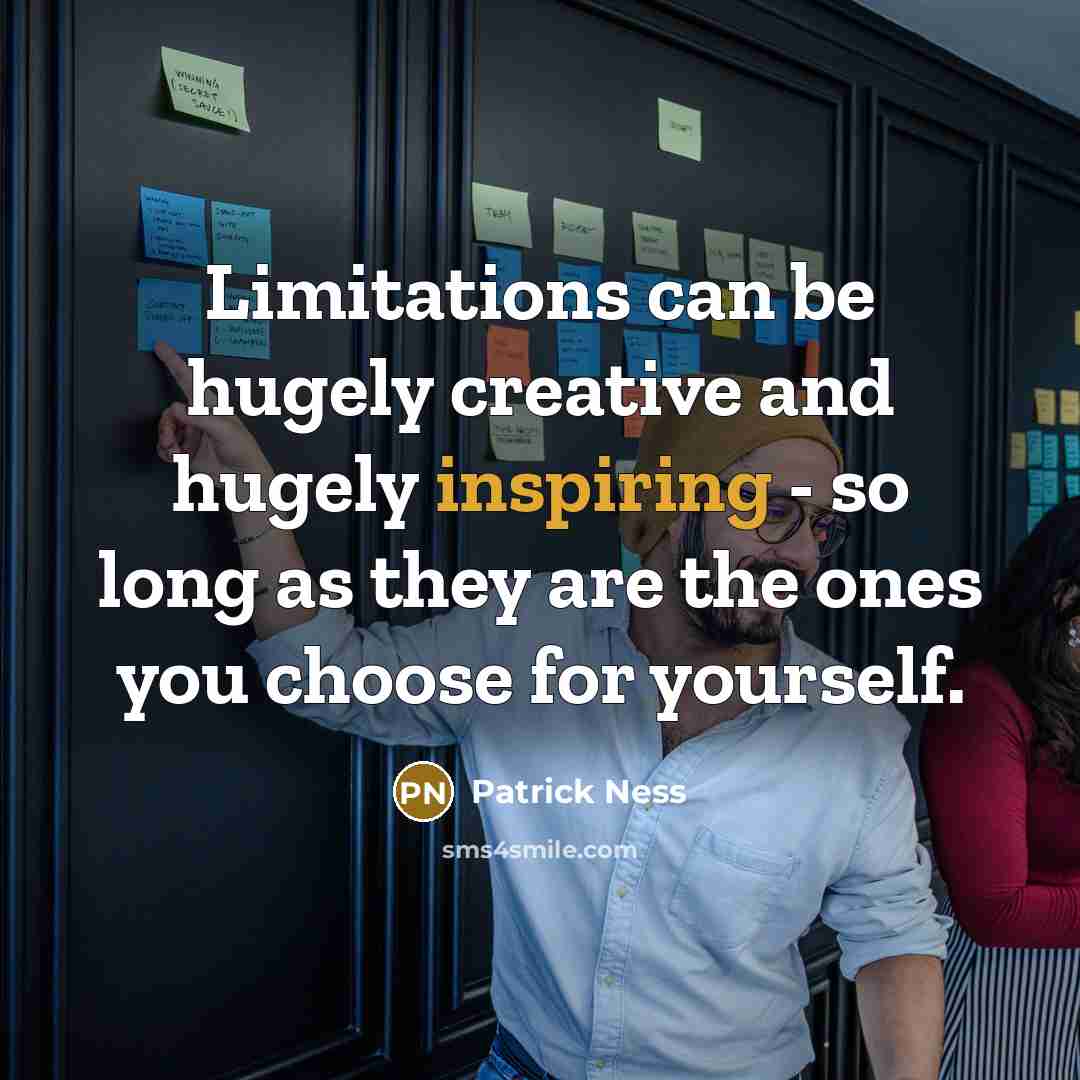 “Limitations can be hugely creative and hugely inspiring - so long as they are the ones you choose for yourself.” quote by Patrick Ness