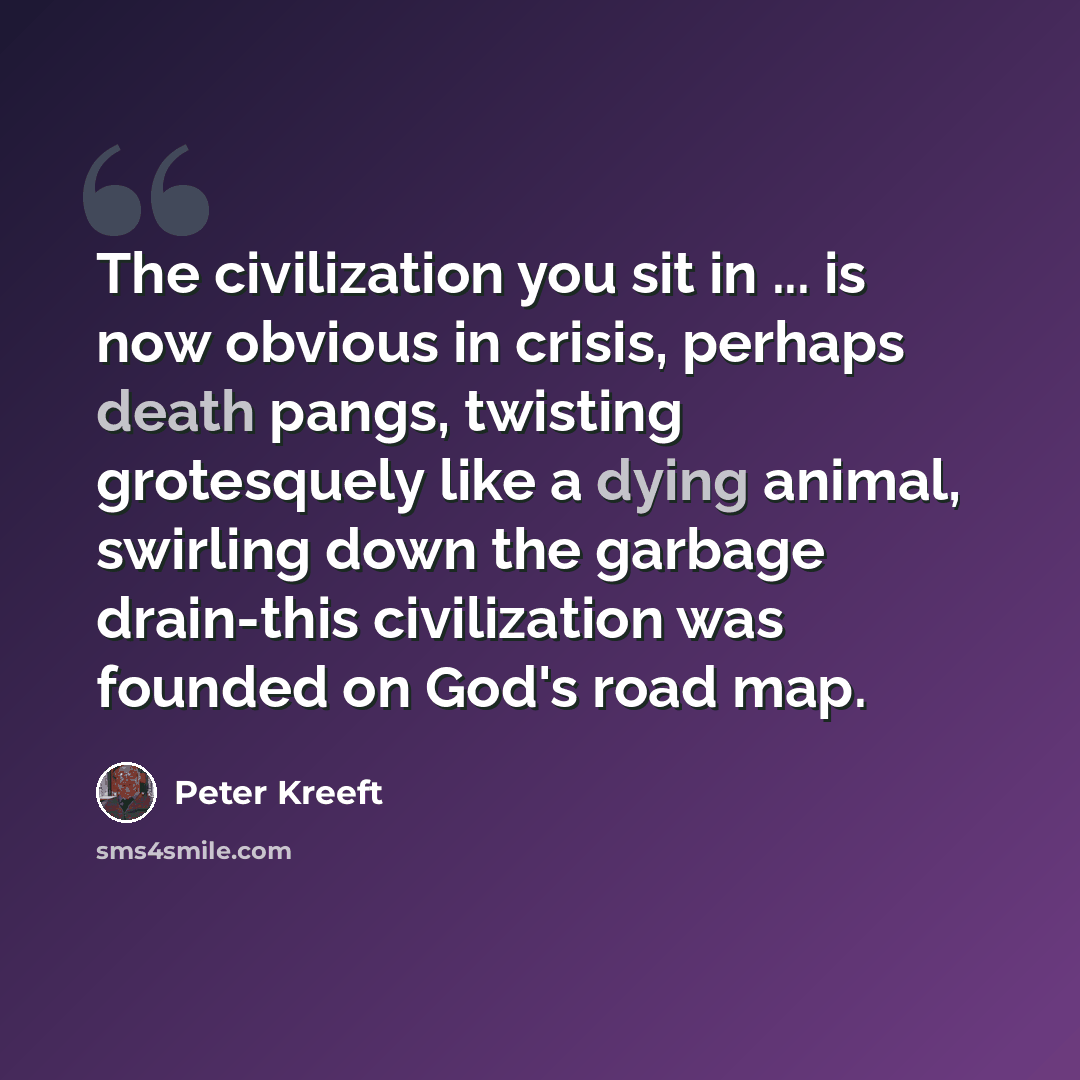 “The civilization you sit in ... is now obvious in crisis, perhaps death pangs, twisting grotesquely like a dying animal, swirling down the garbage drain-this civilization was founded on God's road map.” quote by Peter Kreeft