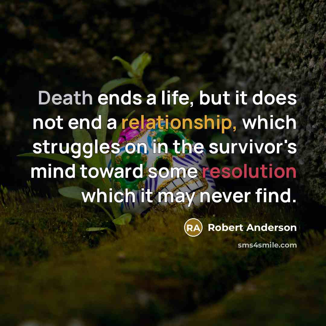 “Death ends a life, but it does not end a relationship, which struggles on in the survivor's mind toward some resolution which it may never find.” quote by Robert Anderson