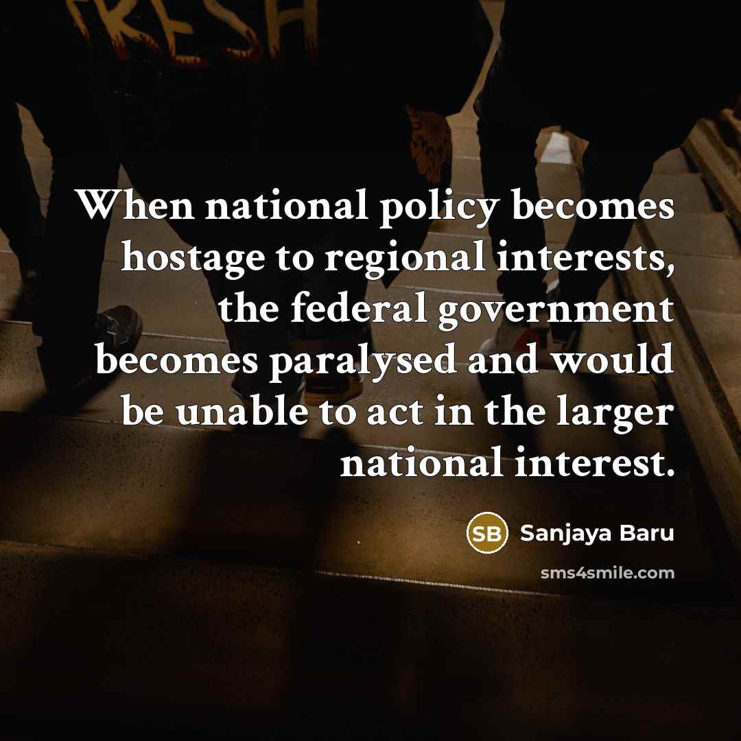 “When national policy becomes hostage to regional interests, the federal government becomes paralysed and would be unable to act in the larger national interest.” quote by Sanjaya Baru