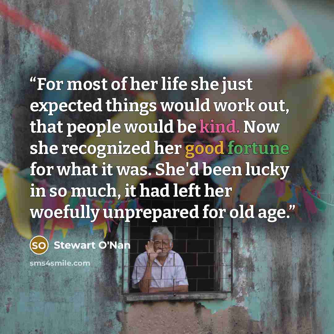 “For most of her life she just expected things would work out, that people would be kind. Now she recognized her good fortune for what it was. She'd been lucky in so much, it had left her woefully unprepared for old age.” quote by Stewart O'Nan