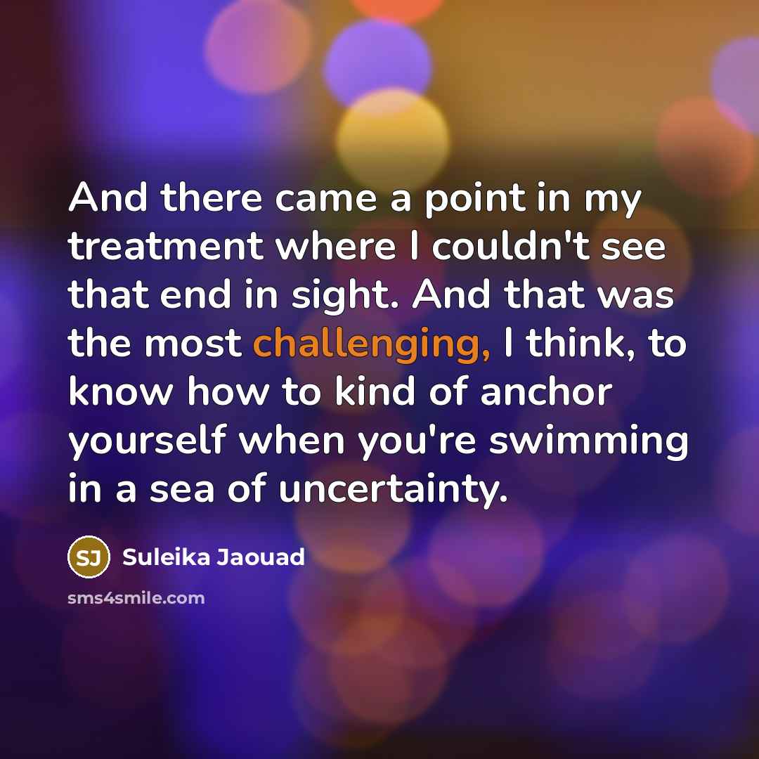 “And there came a point in my treatment where I couldn't see that end in sight. And that was the most challenging, I think, to know how to kind of anchor yourself when you're swimming in a sea of uncertainty.” quote by Suleika Jaouad