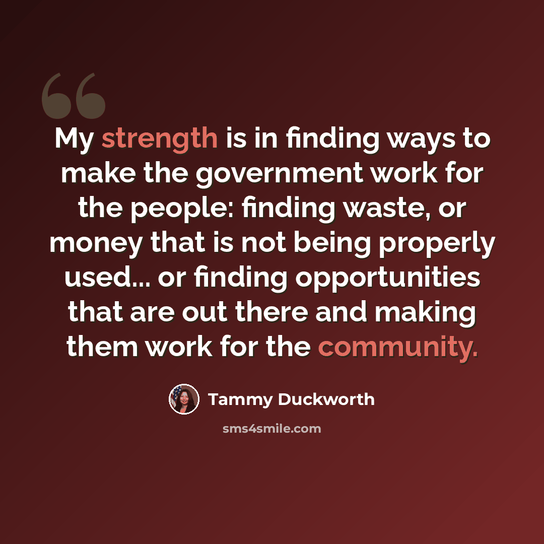 “My strength is in finding ways to make the government work for the people: finding waste, or money that is not being properly used... or finding opportunities that are out there and making them work for the community.” quote by Tammy Duckworth