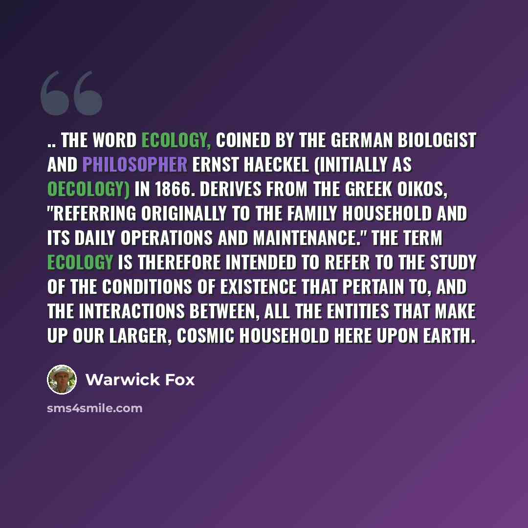 “.. the word ecology, coined by the German biologist and philosopher Ernst Haeckel (initially as oecology) in 1866. derives from the Greek oikos, "referring originally to the family household and its daily operations and maintenance." The term ecology is therefore intended to refer to the study of…” quote by Warwick Fox