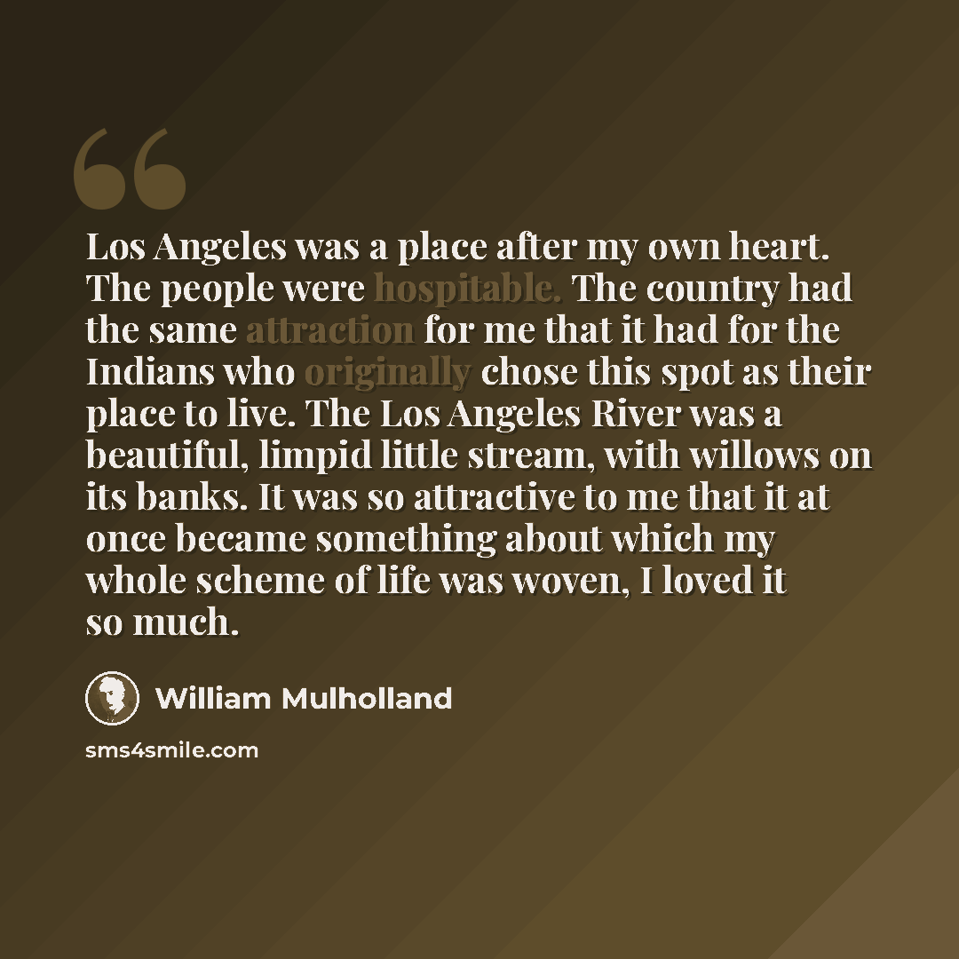 “Los Angeles was a place after my own heart. The people were hospitable. The country had the same attraction for me that it had for the Indians who originally chose this spot as their place to live. The Los Angeles River was a beautiful, limpid little stream, with willows on its banks. It was so…” quote by William Mulholland