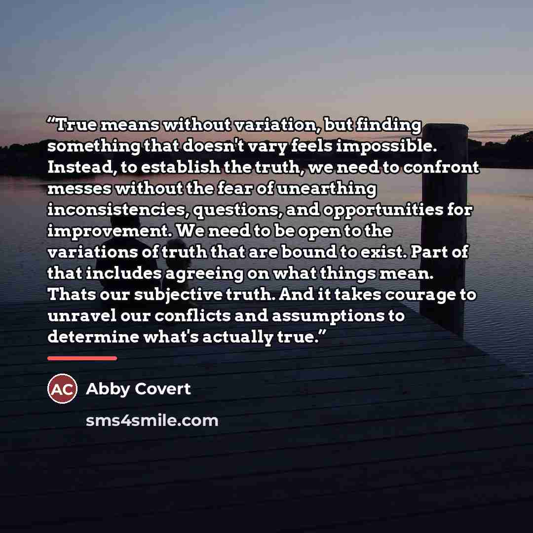 “True means without variation, but finding something that doesn't vary feels impossible. Instead, to establish the truth, we need to confront messes without the fear of unearthing inconsistencies, questions, and opportunities for improvement. We need to be open to the variations of truth that are…” quote by Abby Covert