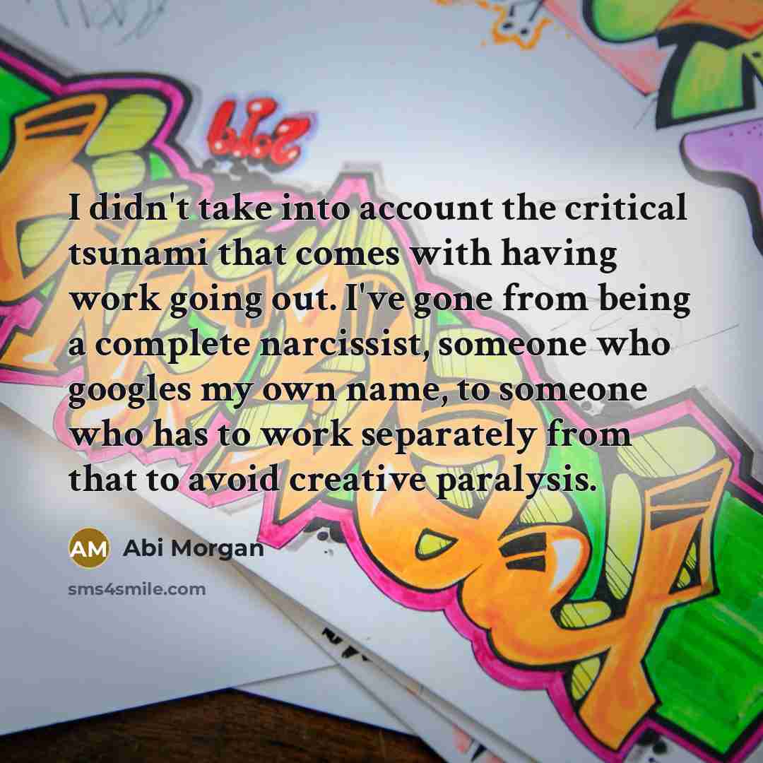 “I didn't take into account the critical tsunami that comes with having work going out. I've gone from being a complete narcissist, someone who googles my own name, to someone who has to work separately from that to avoid creative paralysis.” quote by Abi Morgan