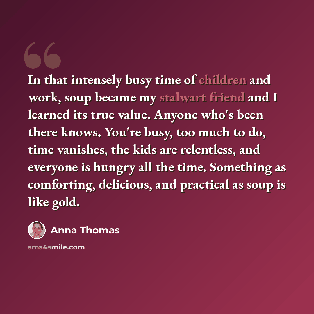 “In that intensely busy time of children and work, soup became my stalwart friend and I learned its true value. Anyone who's been there knows. You're busy, too much to do, time vanishes, the kids are relentless, and everyone is hungry all the time. Something as comforting, delicious, and practical…” quote by Anna Thomas