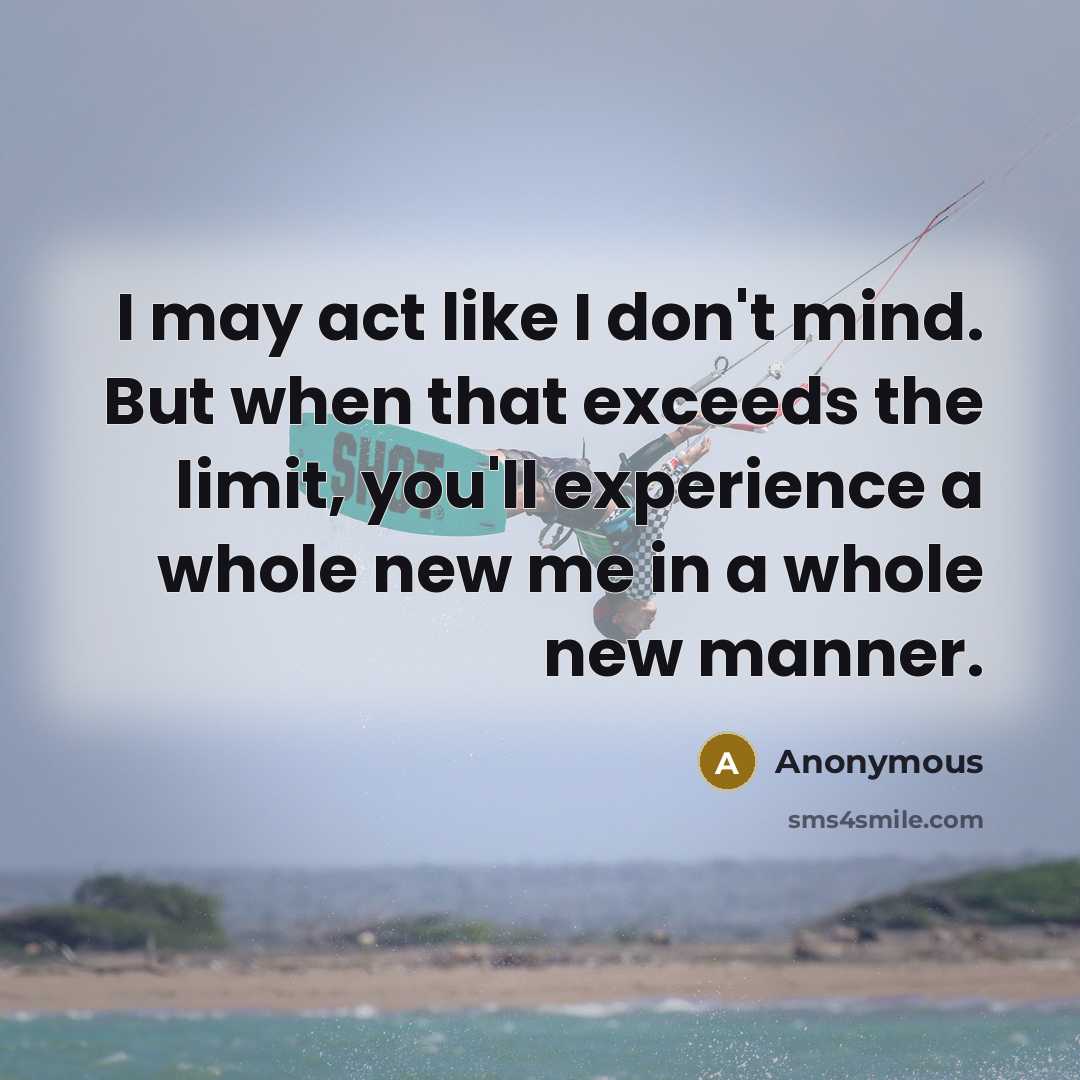 “I may act like I don't mind. But when that exceeds the limit, you'll experience a whole new me in a whole new manner.” quote by Anonymous