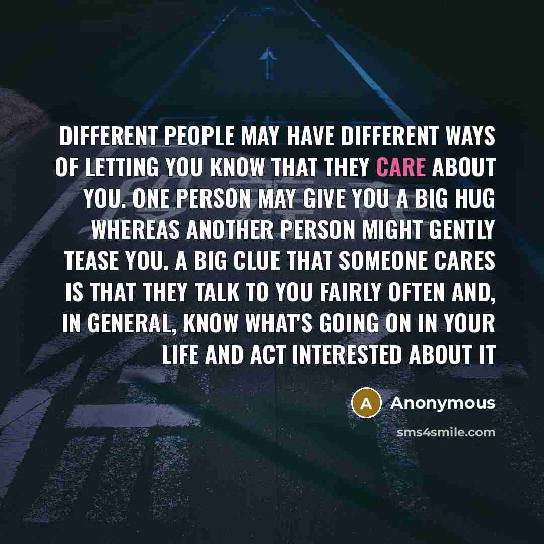 “Different people may have different ways of letting you know that they care about you. One person may give you a big hug whereas another person might gently tease you. A big clue that someone cares is that they talk to you fairly often and, in general, know what's going on in your life and act…” quote by Anonymous