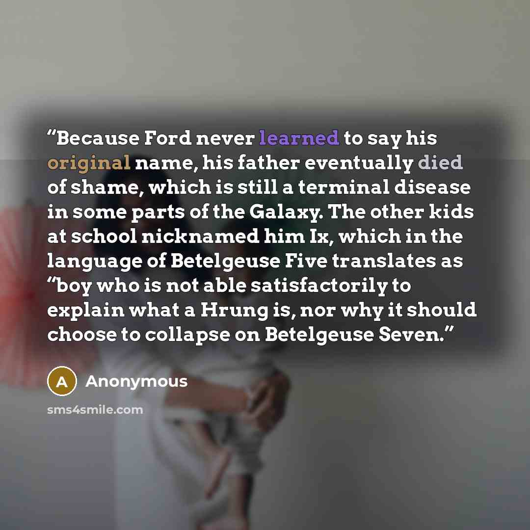 “Because Ford never learned to say his original name, his father eventually died of shame, which is still a terminal disease in some parts of the Galaxy. The other kids at school nicknamed him Ix, which in the language of Betelgeuse Five translates as “boy who is not able satisfactorily to explain…” quote by Anonymous