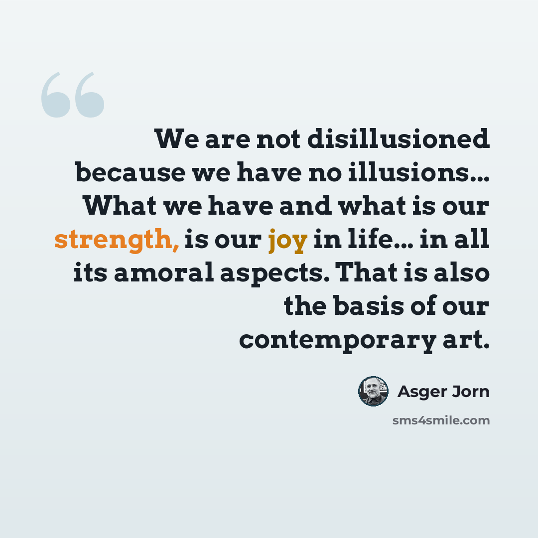 “We are not disillusioned because we have no illusions... What we have and what is our strength, is our joy in life... in all its amoral aspects. That is also the basis of our contemporary art.” quote by Asger Jorn