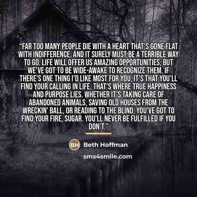 “Far too many people die with a heart that's gone flat with indifference, and it surely must be a terrible way to go. Life will offer us amazing opportunities, but we've got to be wide-awake to recognize them. If there's one thing I'd like most for you, it's that you'll find your calling in life…” quote by Beth Hoffman