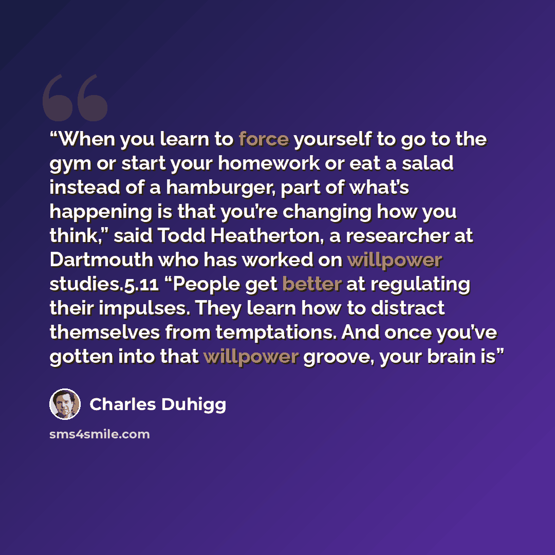 “When you learn to force yourself to go to the gym or start your homework or eat a salad instead of a hamburger, part of what’s happening is that you’re changing how you think,” said Todd Heatherton, a researcher at Dartmouth who has worked on willpower studies.5.11 “People get better at regulating…” quote by Charles Duhigg