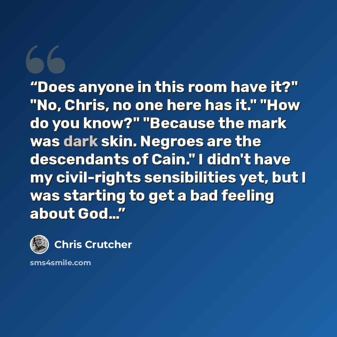 “Does anyone in this room have it?" "No, Chris, no one here has it." "How do you know?" "Because the mark was dark skin. Negroes are the descendants of Cain." I didn't have my civil-rights sensibilities yet, but I was starting to get a bad feeling about God…” quote by Chris Crutcher