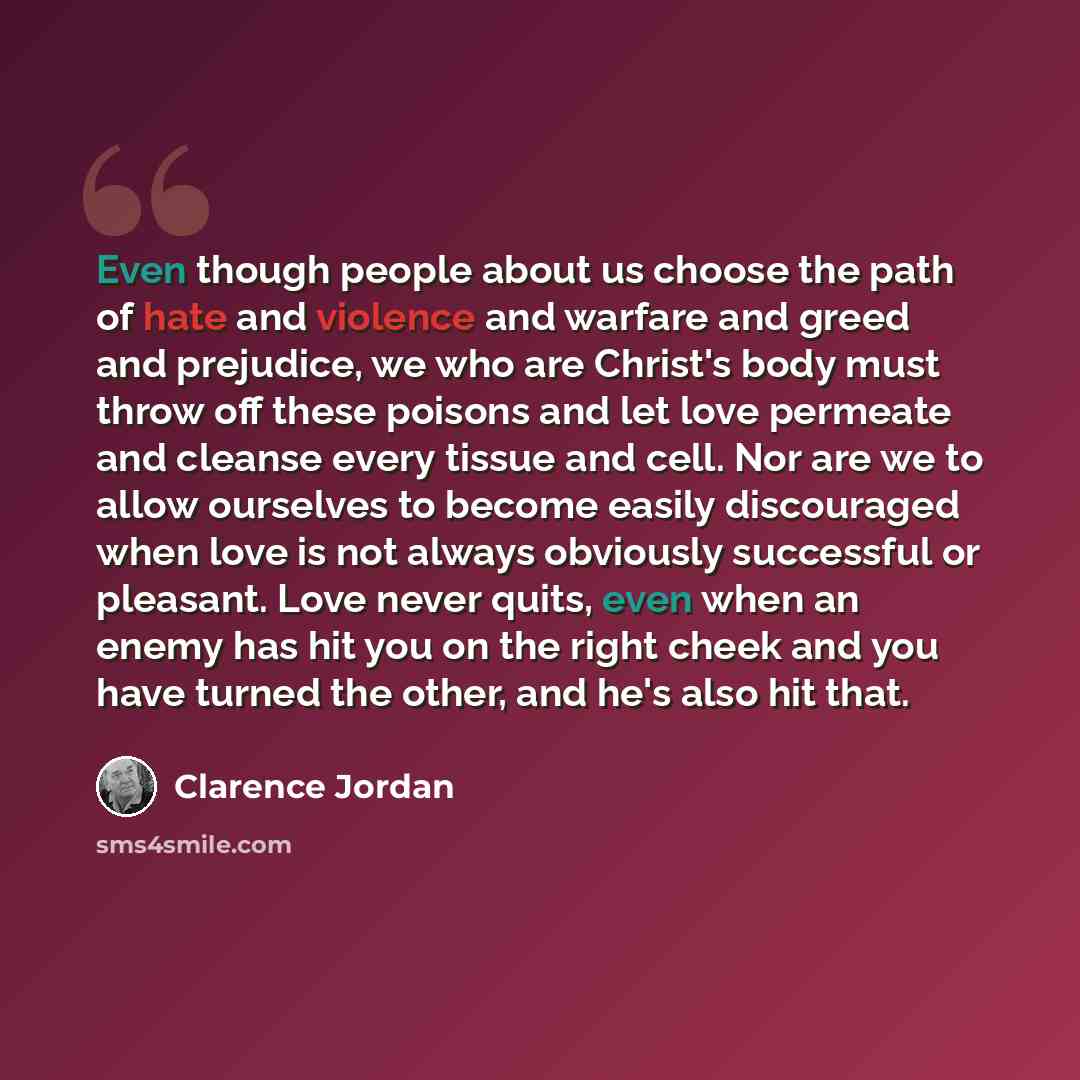 “Even though people about us choose the path of hate and violence and warfare and greed and prejudice, we who are Christ's body must throw off these poisons and let love permeate and cleanse every tissue and cell. Nor are we to allow ourselves to become easily discouraged when love is not always…” quote by Clarence Jordan