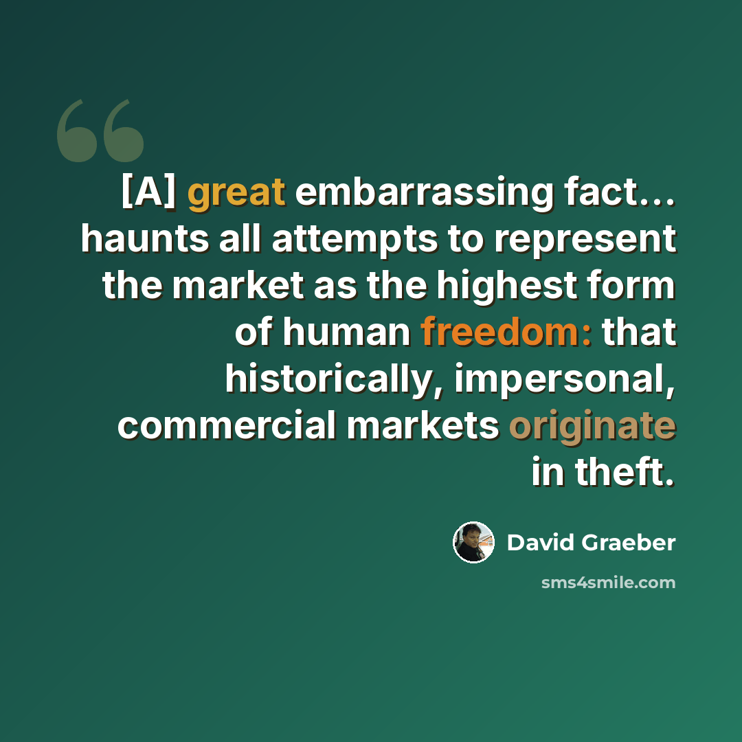 “[A] great embarrassing fact… haunts all attempts to represent the market as the highest form of human freedom: that historically, impersonal, commercial markets originate in theft.” quote by David Graeber