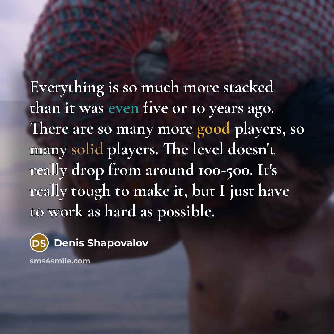 “Everything is so much more stacked than it was even five or 10 years ago. There are so many more good players, so many solid players. The level doesn't really drop from around 100-500. It's really tough to make it, but I just have to work as hard as possible.” quote by Denis Shapovalov