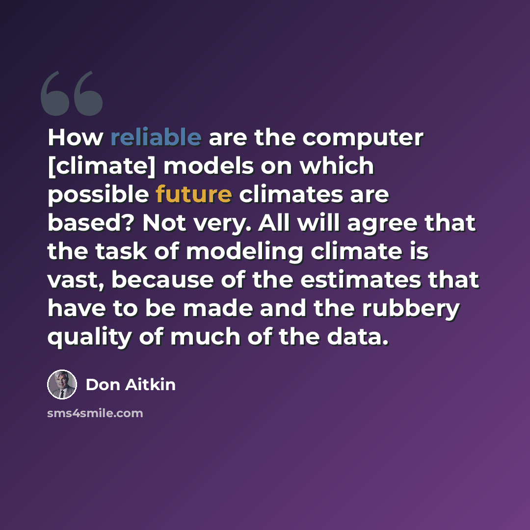 “How reliable are the computer [climate] models on which possible future climates are based? Not very. All will agree that the task of modeling climate is vast, because of the estimates that have to be made and the rubbery quality of much of the data.” quote by Don Aitkin