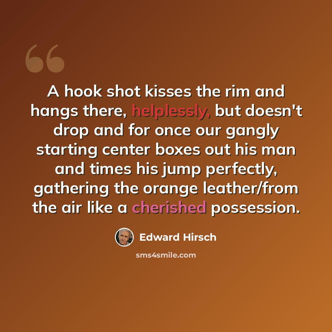 “A hook shot kisses the rim and hangs there, helplessly, but doesn't drop and for once our gangly starting center boxes out his man and times his jump perfectly, gathering the orange leather/from the air like a cherished possession.” quote by Edward Hirsch