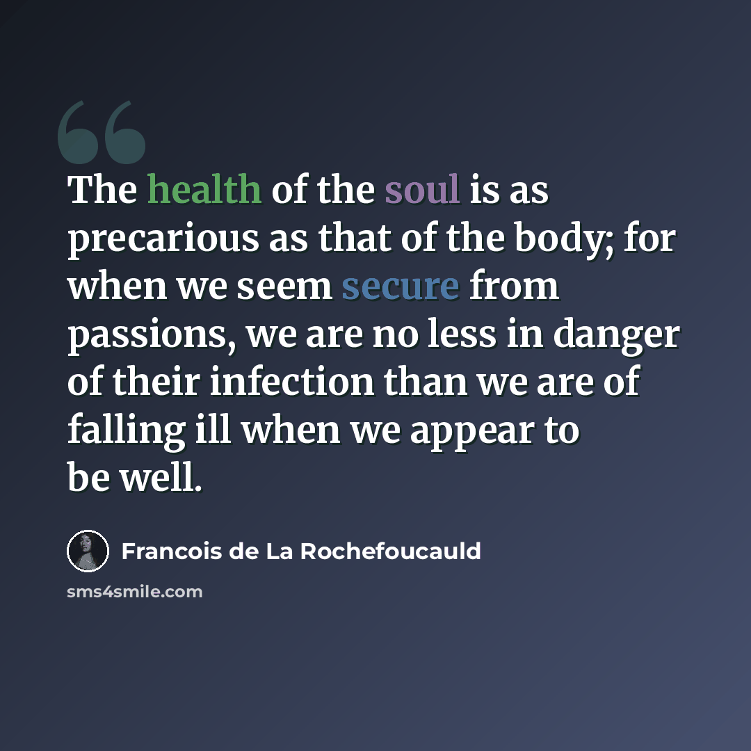 “The health of the soul is as precarious as that of the body; for when we seem secure from passions, we are no less in danger of their infection than we are of falling ill when we appear to be well.” quote by Francois de La Rochefoucauld
