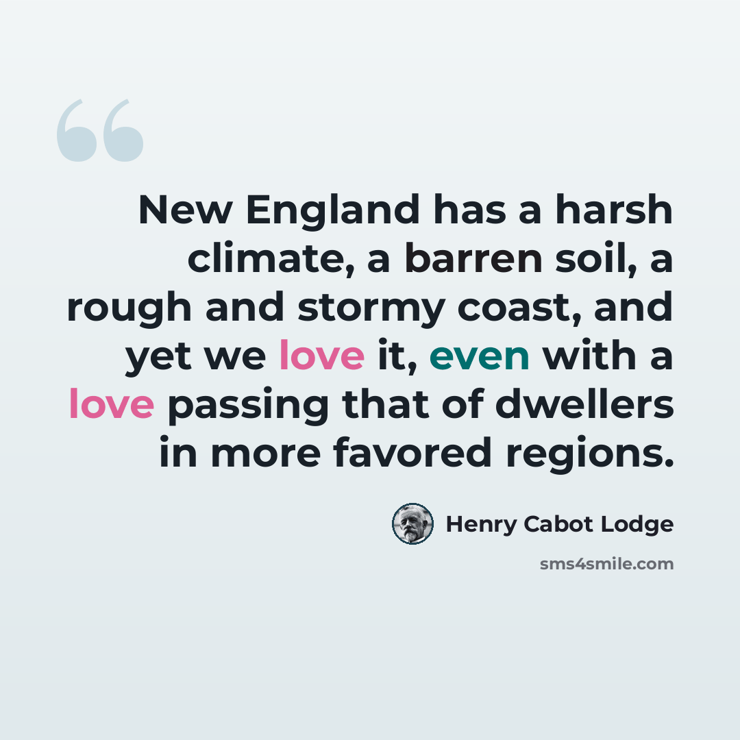 “New England has a harsh climate, a barren soil, a rough and stormy coast, and yet we love it, even with a love passing that of dwellers in more favored regions.” quote by Henry Cabot Lodge