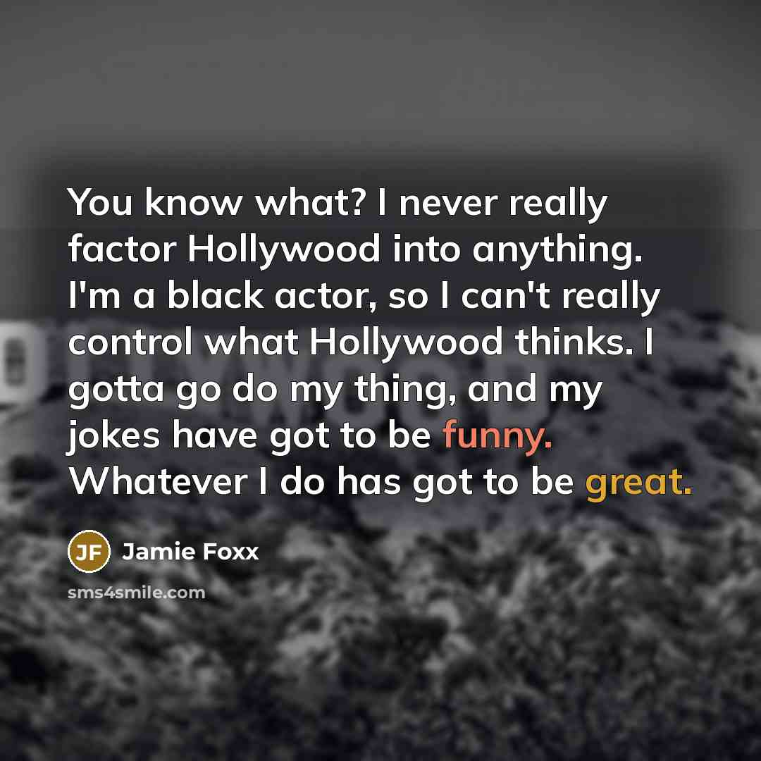 “You know what? I never really factor Hollywood into anything. I'm a black actor, so I can't really control what Hollywood thinks. I gotta go do my thing, and my jokes have got to be funny. Whatever I do has got to be great.” quote by Jamie Foxx