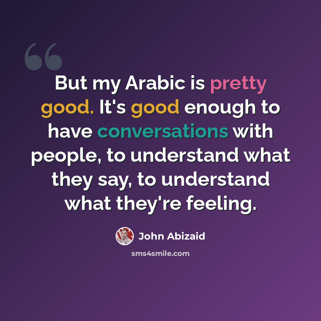 “But my Arabic is pretty good. It's good enough to have conversations with people, to understand what they say, to understand what they're feeling.” quote by John Abizaid
