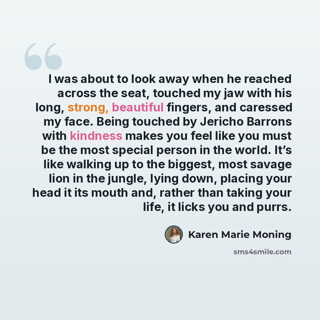 “I was about to look away when he reached across the seat, touched my jaw with his long, strong, beautiful fingers, and caressed my face. Being touched by Jericho Barrons with kindness makes you feel like you must be the most special person in the world. It’s like walking up to the biggest, most…” quote by Karen Marie Moning