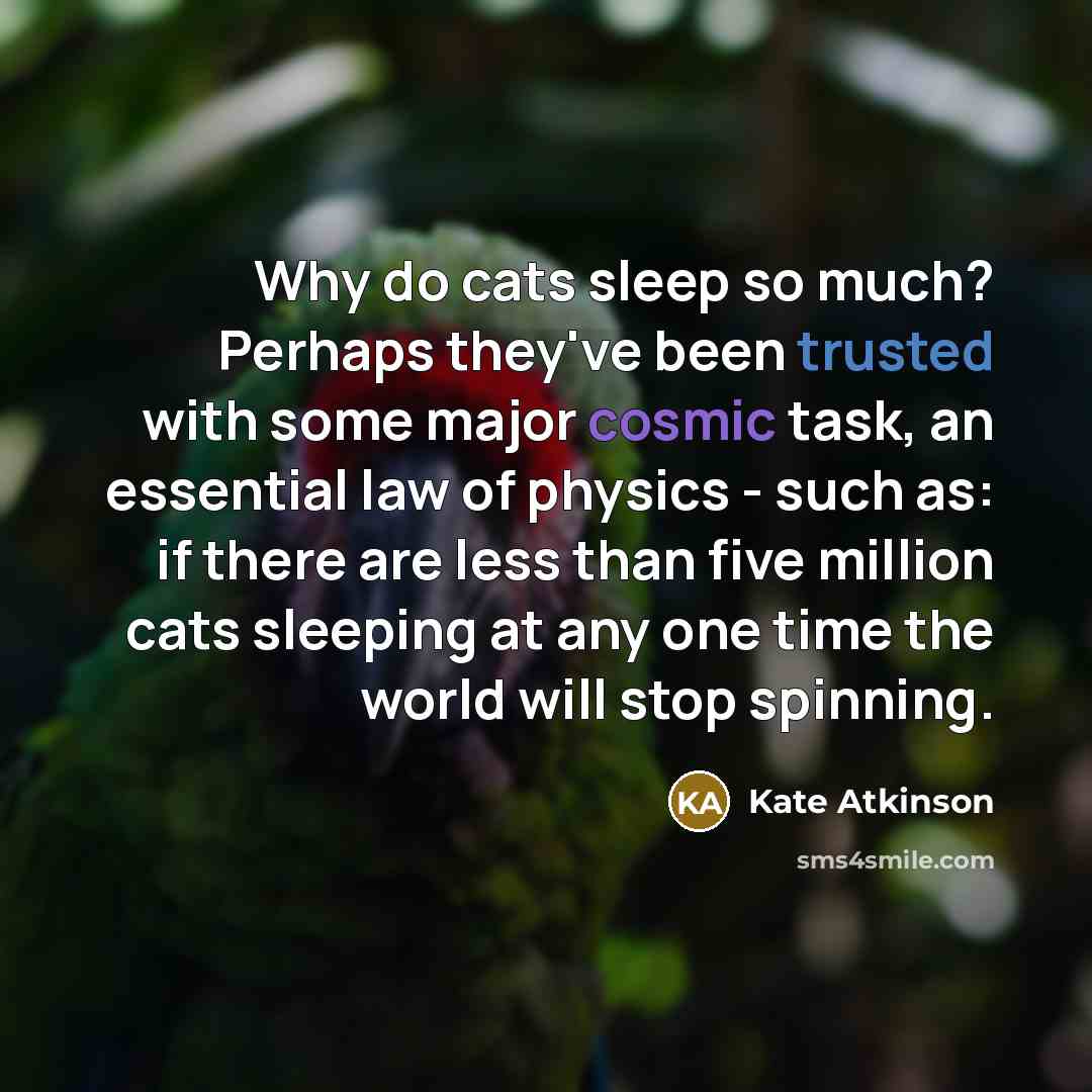 “Why do cats sleep so much? Perhaps they've been trusted with some major cosmic task, an essential law of physics - such as: if there are less than five million cats sleeping at any one time the world will stop spinning.” quote by Kate Atkinson