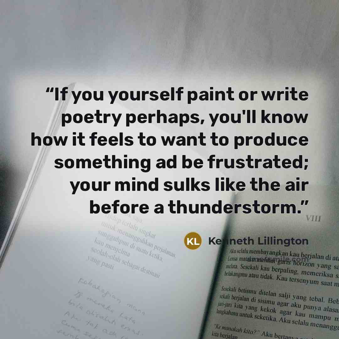 “If you yourself paint or write poetry perhaps, you'll know how it feels to want to produce something ad be frustrated; your mind sulks like the air before a thunderstorm.” quote by Kenneth Lillington