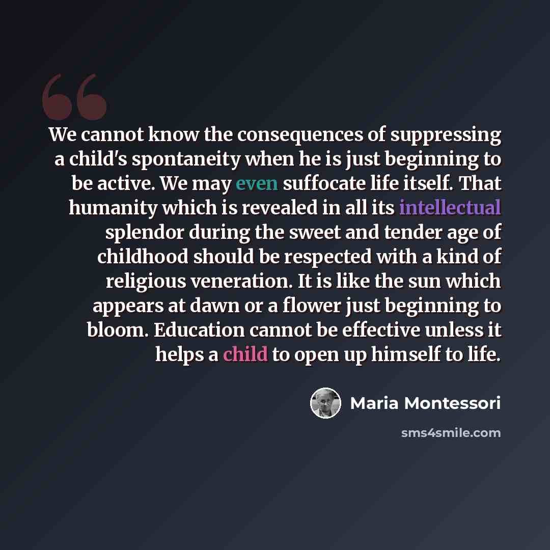 “We cannot know the consequences of suppressing a child's spontaneity when he is just beginning to be active. We may even suffocate life itself. That humanity which is revealed in all its intellectual splendor during the sweet and tender age of childhood should be respected with a kind of religious…” quote by Maria Montessori