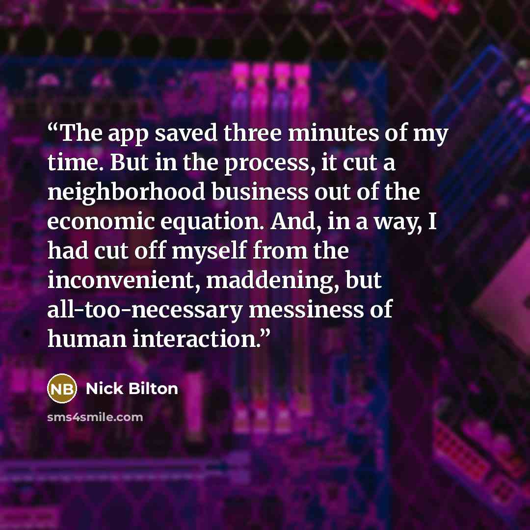 “The app saved three minutes of my time. But in the process, it cut a neighborhood business out of the economic equation. And, in a way, I had cut off myself from the inconvenient, maddening, but all-too-necessary messiness of human interaction.” quote by Nick Bilton