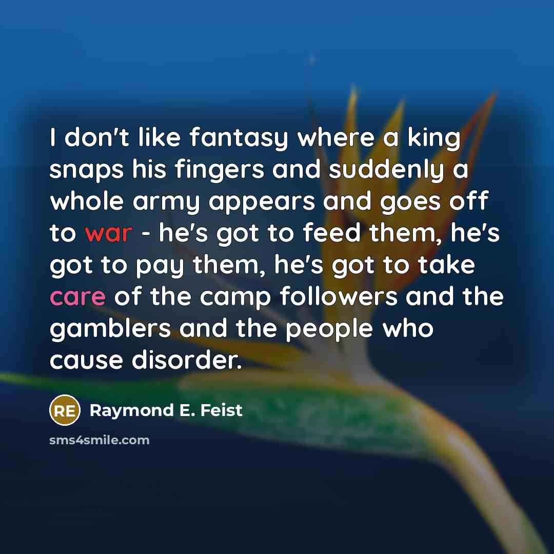 “I don't like fantasy where a king snaps his fingers and suddenly a whole army appears and goes off to war - he's got to feed them, he's got to pay them, he's got to take care of the camp followers and the gamblers and the people who cause disorder.” quote by Raymond E. Feist