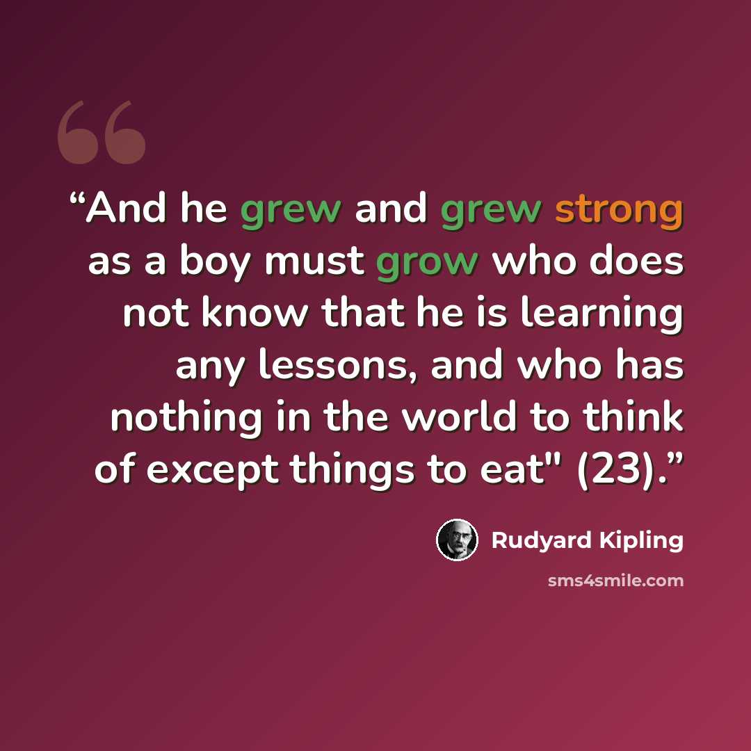 “And he grew and grew strong as a boy must grow who does not know that he is learning any lessons, and who has nothing in the world to think of except things to eat" (23).” quote by Rudyard Kipling