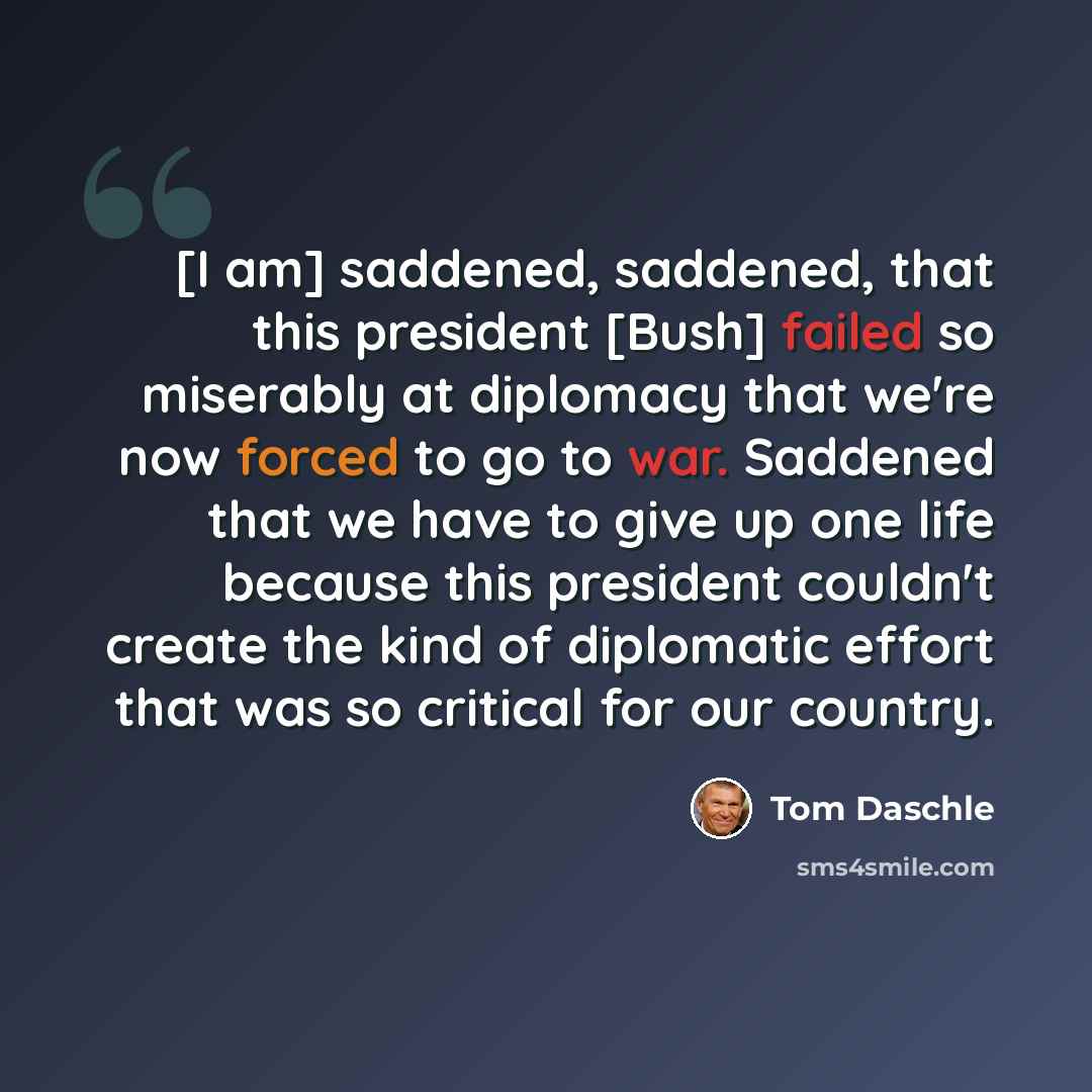 “[I am] saddened, saddened, that this president [Bush] failed so miserably at diplomacy that we're now forced to go to war. Saddened that we have to give up one life because this president couldn't create the kind of diplomatic effort that was so critical for our country.” quote by Tom Daschle