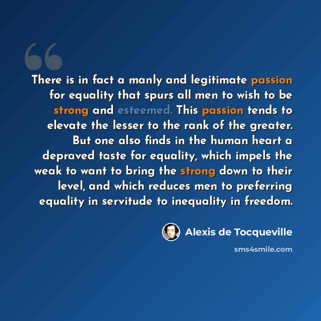 “There is in fact a manly and legitimate passion for equality that spurs all men to wish to be strong and esteemed. This passion tends to elevate the lesser to the rank of the greater. But one also finds in the human heart a depraved taste for equality, which impels the weak to want to bring the…” quote by Alexis de Tocqueville