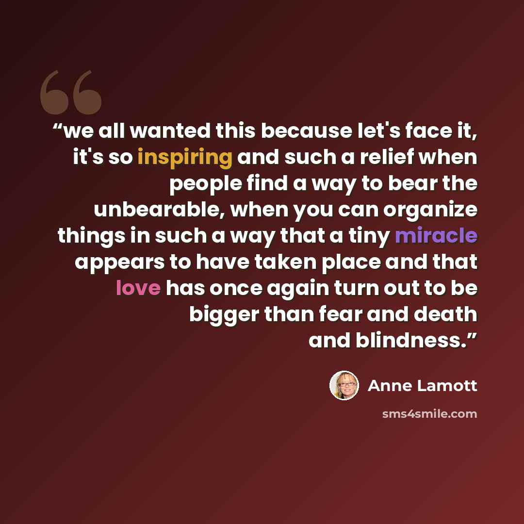 “we all wanted this because let's face it, it's so inspiring and such a relief when people find a way to bear the unbearable, when you can organize things in such a way that a tiny miracle appears to have taken place and that love has once again turn out to be bigger than fear and death and…” quote by Anne Lamott