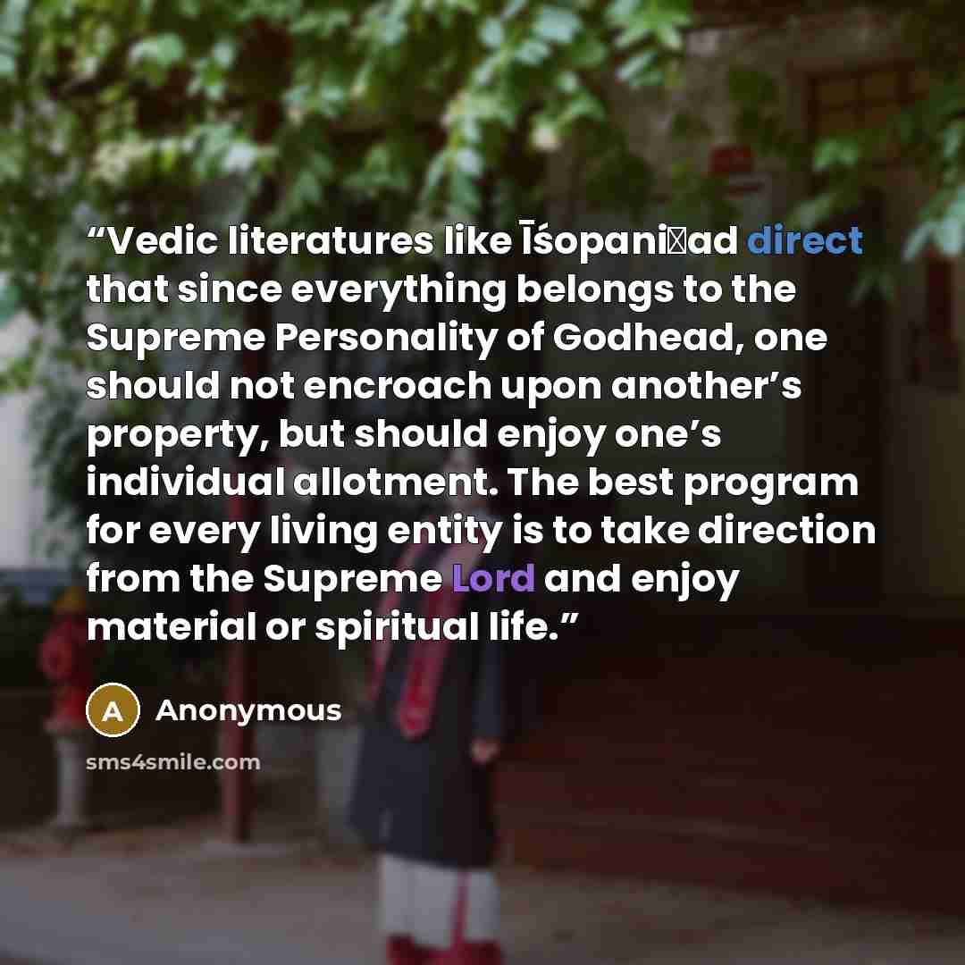 “Vedic literatures like Īśopaniṣad direct that since everything belongs to the Supreme Personality of Godhead, one should not encroach upon another’s property, but should enjoy one’s individual allotment. The best program for every living entity is to take direction from the Supreme Lord and enjoy…” quote by Anonymous