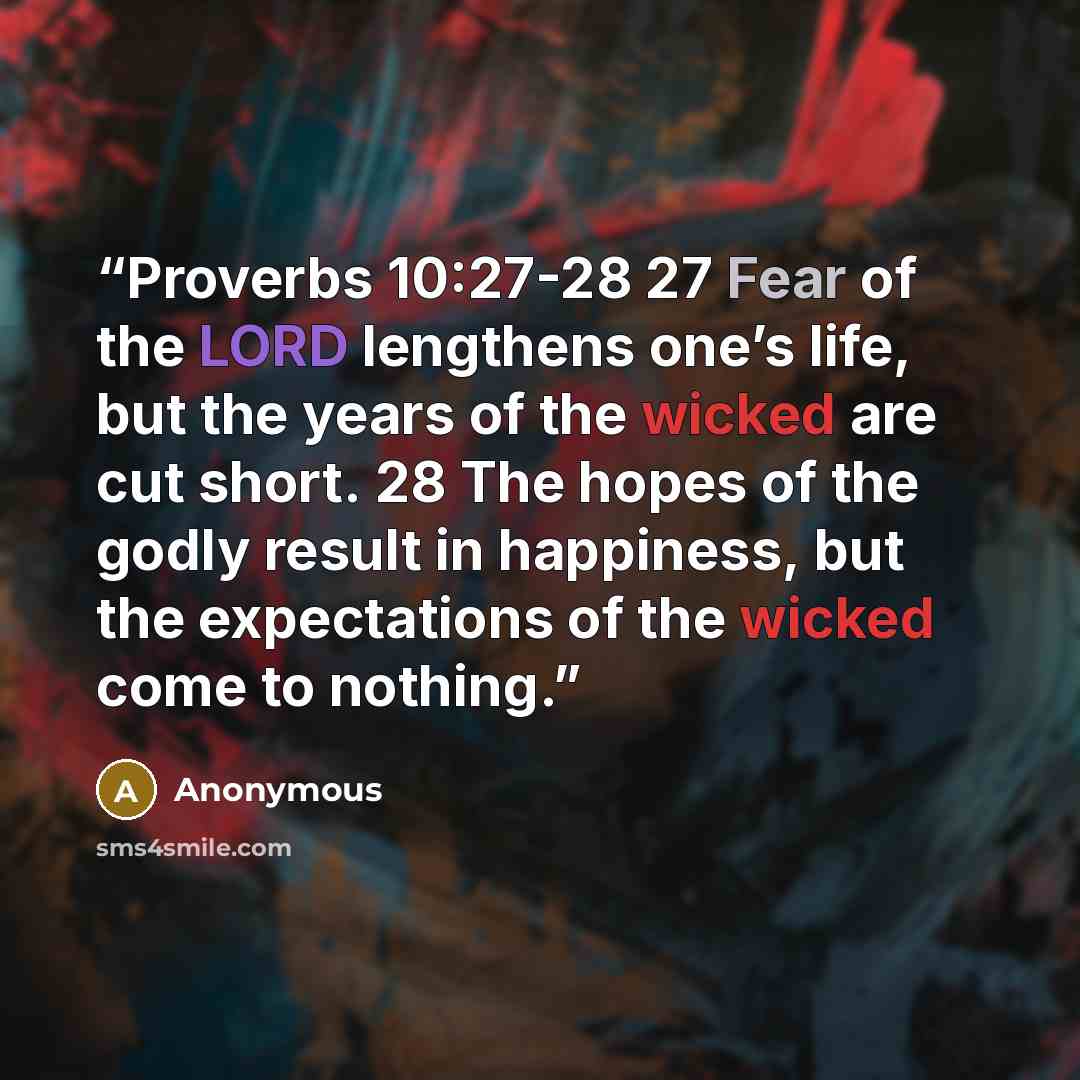 “Proverbs 10:27-28 27 Fear of the LORD lengthens one’s life, but the years of the wicked are cut short. 28 The hopes of the godly result in happiness, but the expectations of the wicked come to nothing.” quote by Anonymous