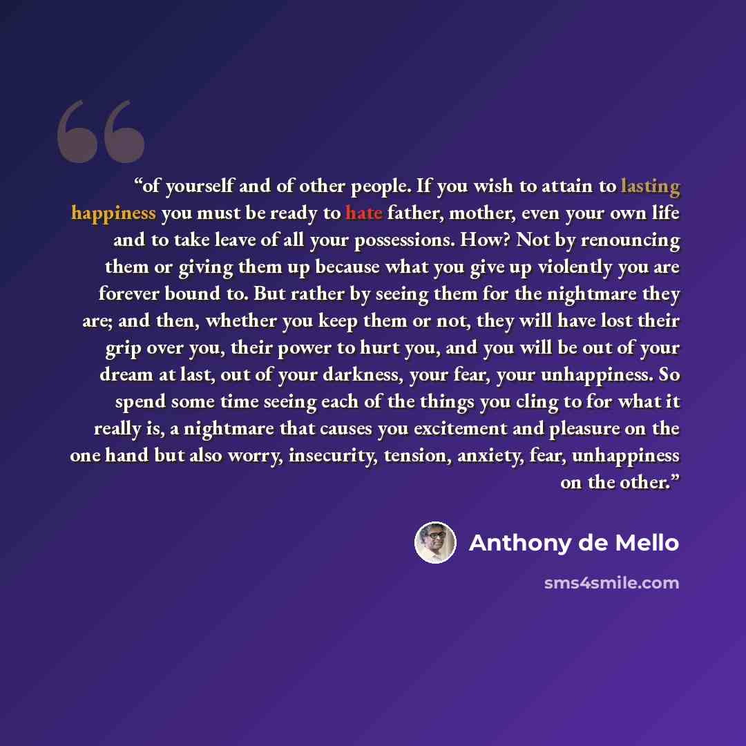 “of yourself and of other people. If you wish to attain to lasting happiness you must be ready to hate father, mother, even your own life and to take leave of all your possessions. How? Not by renouncing them or giving them up because what you give up violently you are forever bound to. But rather…” quote by Anthony de Mello