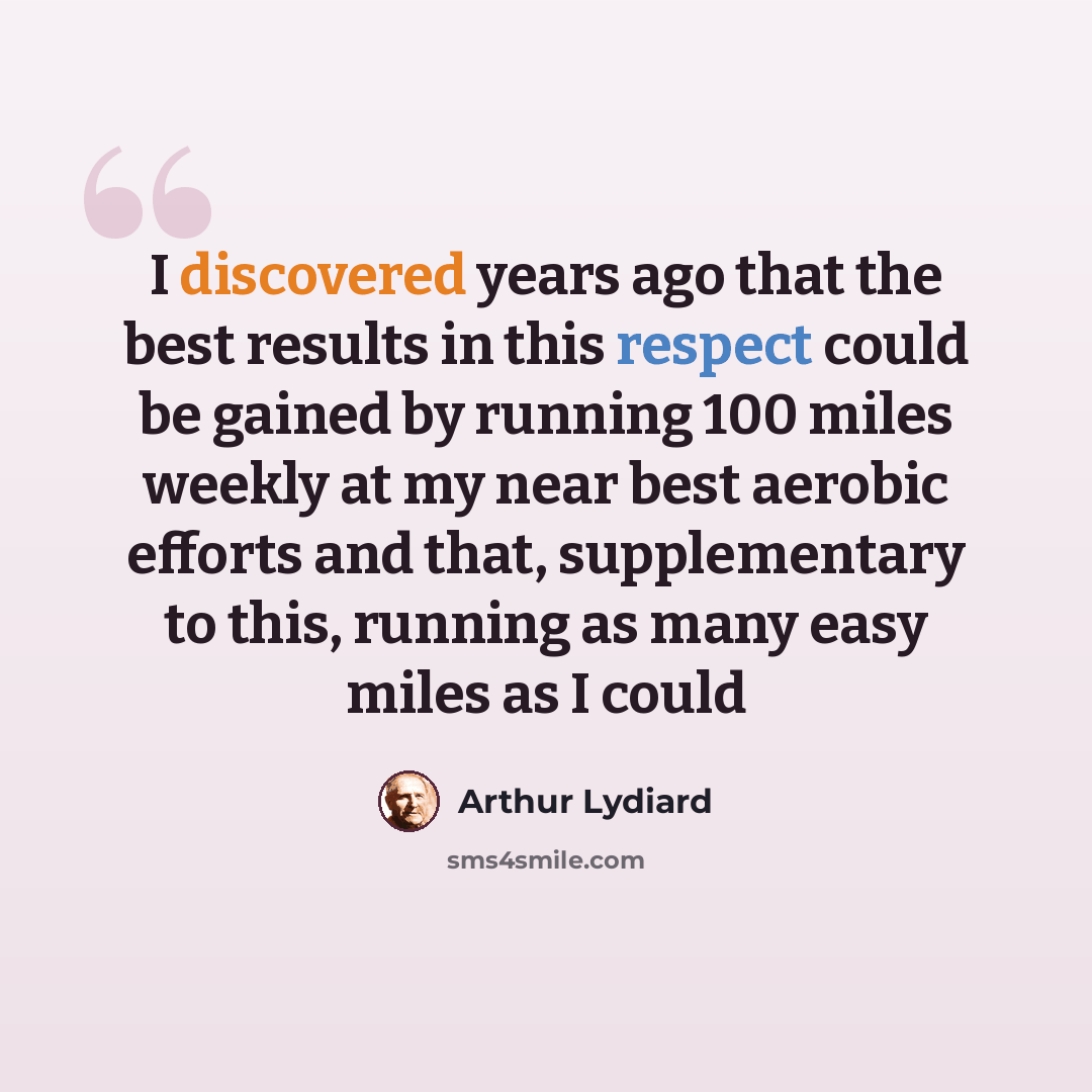 “I discovered years ago that the best results in this respect could be gained by running 100 miles weekly at my near best aerobic efforts and that, supplementary to this, running as many easy miles as I could” quote by Arthur Lydiard