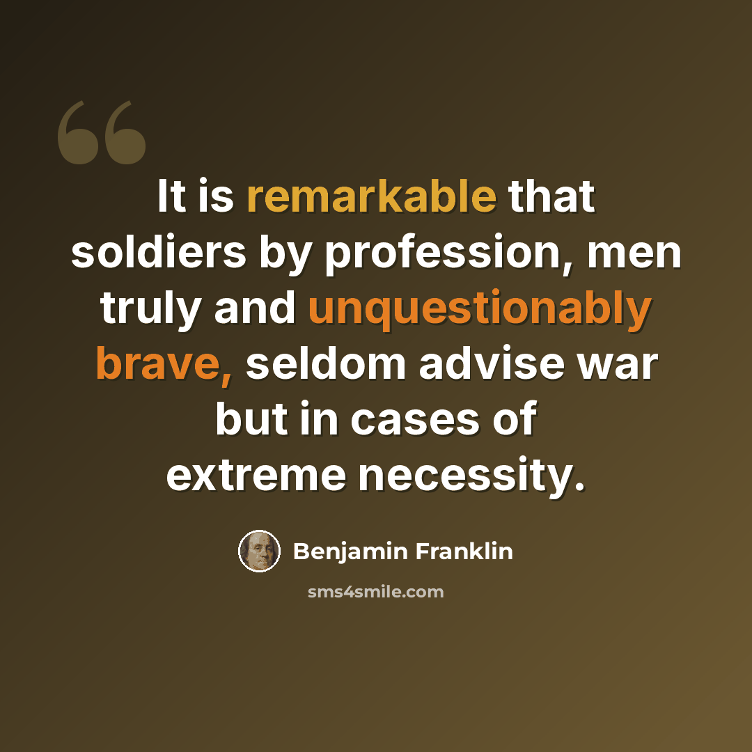 “It is remarkable that soldiers by profession, men truly and unquestionably brave, seldom advise war but in cases of extreme necessity.” quote by Benjamin Franklin