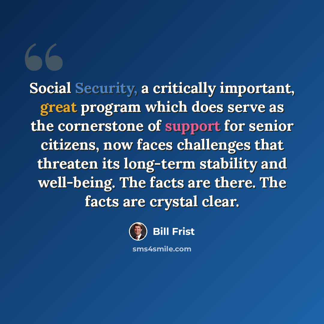 “Social Security, a critically important, great program which does serve as the cornerstone of support for senior citizens, now faces challenges that threaten its long-term stability and well-being. The facts are there. The facts are crystal clear.” quote by Bill Frist