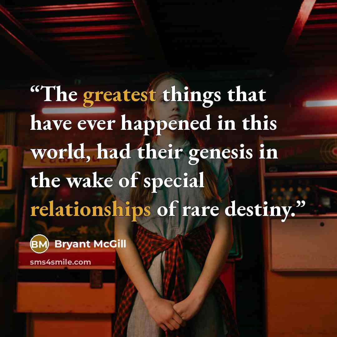“The greatest things that have ever happened in this world, had their genesis in the wake of special relationships of rare destiny.” quote by Bryant McGill