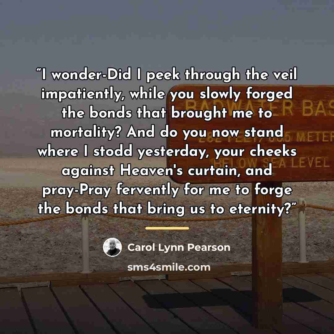 “I wonder-Did I peek through the veil impatiently, while you slowly forged the bonds that brought me to mortality? And do you now stand where I stodd yesterday, your cheeks against Heaven's curtain, and pray-Pray fervently for me to forge the bonds that bring us to eternity?” quote by Carol Lynn Pearson