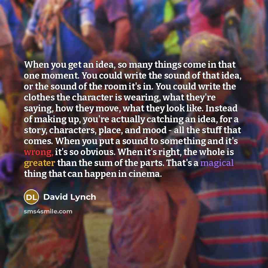 “When you get an idea, so many things come in that one moment. You could write the sound of that idea, or the sound of the room it's in. You could write the clothes the character is wearing, what they're saying, how they move, what they look like. Instead of making up, you're actually catching an…” quote by David Lynch