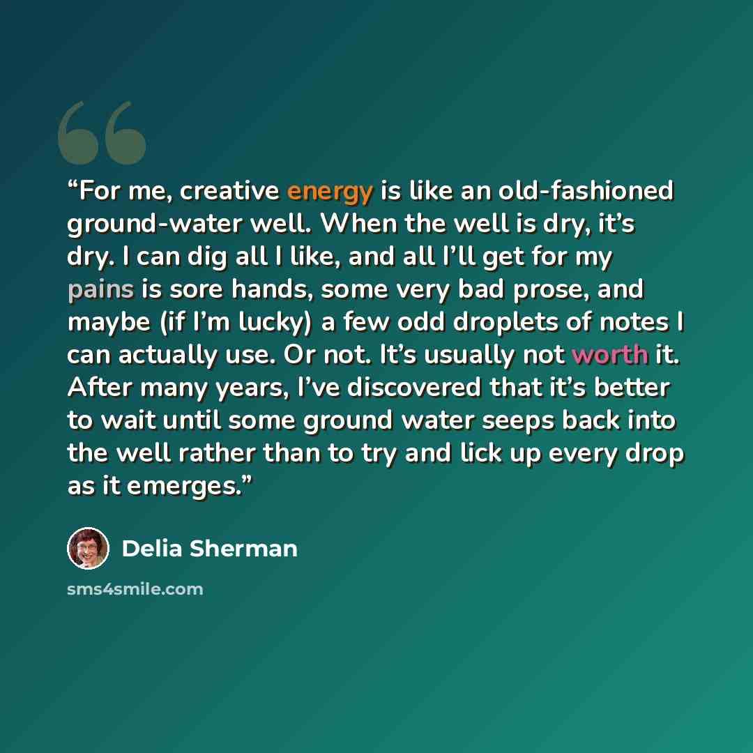 “For me, creative energy is like an old-fashioned ground-water well. When the well is dry, it’s dry. I can dig all I like, and all I’ll get for my pains is sore hands, some very bad prose, and maybe (if I’m lucky) a few odd droplets of notes I can actually use. Or not. It’s usually not worth it…” quote by Delia Sherman