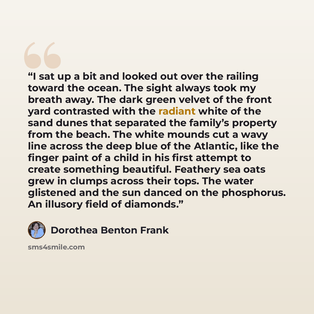 “I sat up a bit and looked out over the railing toward the ocean. The sight always took my breath away. The dark green velvet of the front yard contrasted with the radiant white of the sand dunes that separated the family’s property from the beach. The white mounds cut a wavy line across the deep…” quote by Dorothea Benton Frank