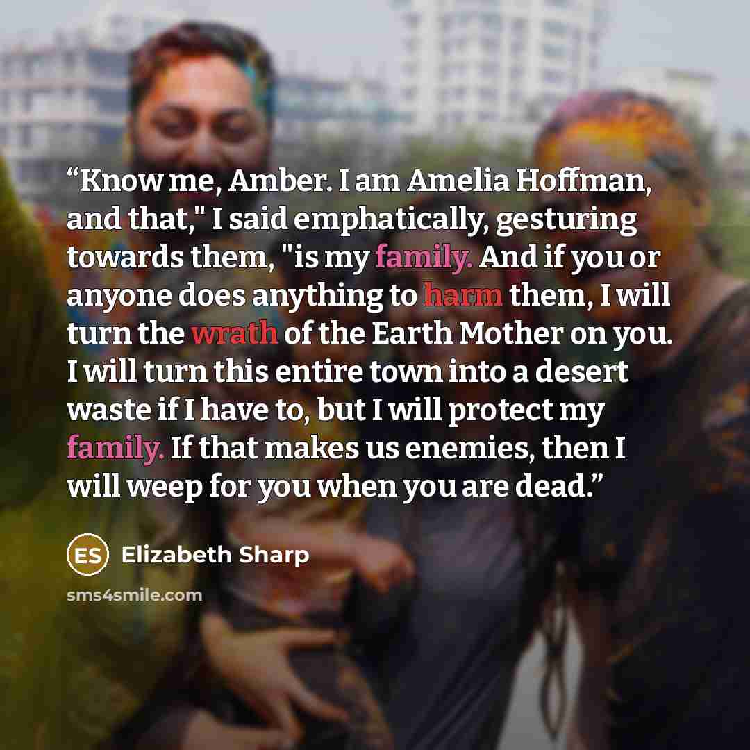 “Know me, Amber. I am Amelia Hoffman, and that," I said emphatically, gesturing towards them, "is my family. And if you or anyone does anything to harm them, I will turn the wrath of the Earth Mother on you. I will turn this entire town into a desert waste if I have to, but I will protect my…” quote by Elizabeth Sharp